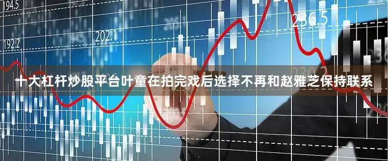 十大杠杆炒股平台叶童在拍完戏后选择不再和赵雅芝保持联系