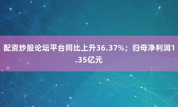 配资炒股论坛平台同比上升36.37%；归母净利润1.35亿元