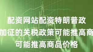 配资网站配资特朗普政府即将加征的关税政策可能推高商品价格