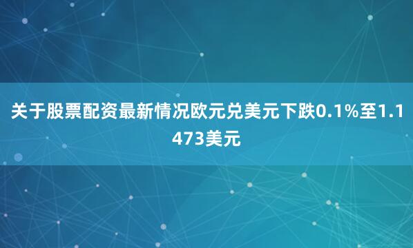 关于股票配资最新情况欧元兑美元下跌0.1%至1.1473美元