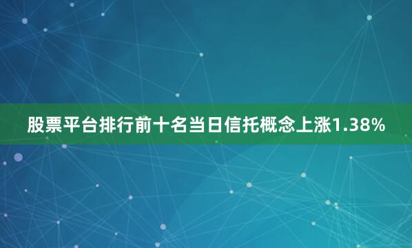 股票平台排行前十名当日信托概念上涨1.38%