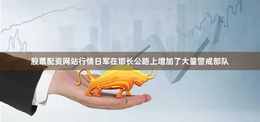 股票配资网站行情日军在邯长公路上增加了大量警戒部队