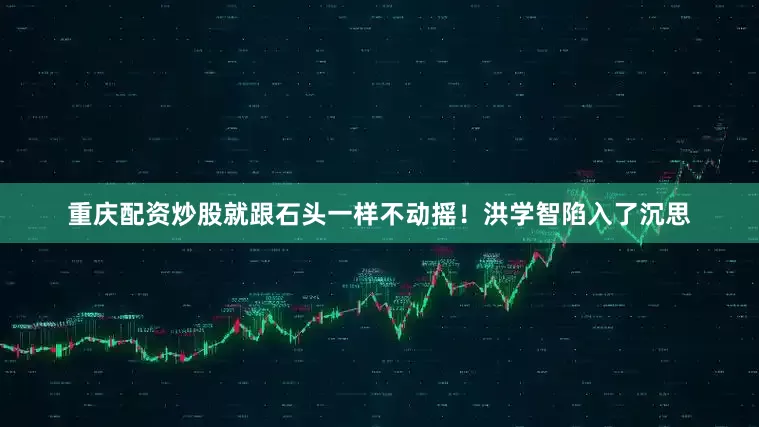 重庆配资炒股就跟石头一样不动摇！洪学智陷入了沉思