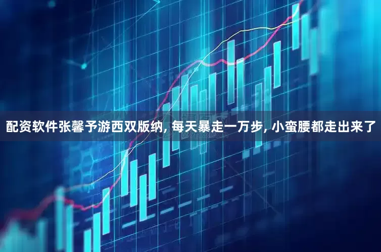 配资软件张馨予游西双版纳, 每天暴走一万步, 小蛮腰都走出来了