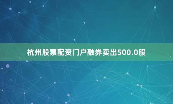 杭州股票配资门户融券卖出500.0股