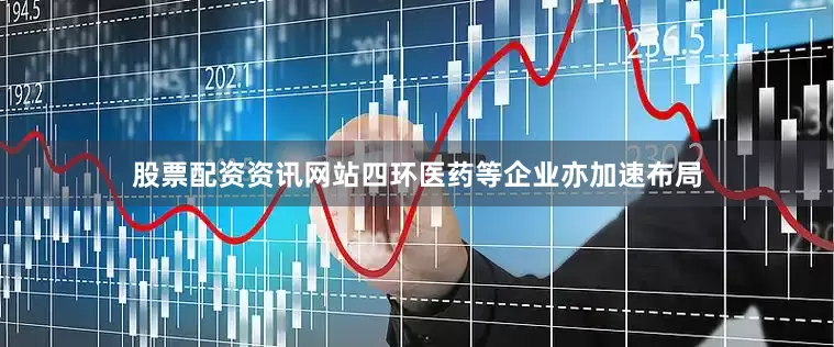 股票配资资讯网站四环医药等企业亦加速布局