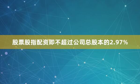 股票股指配资即不超过公司总股本的2.97%