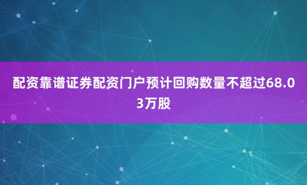 配资靠谱证券配资门户预计回购数量不超过68.03万股