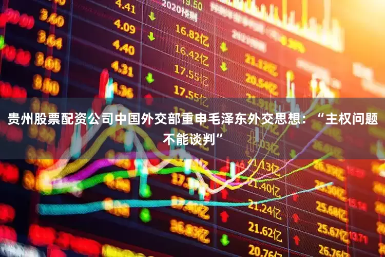 贵州股票配资公司中国外交部重申毛泽东外交思想：“主权问题不能谈判”