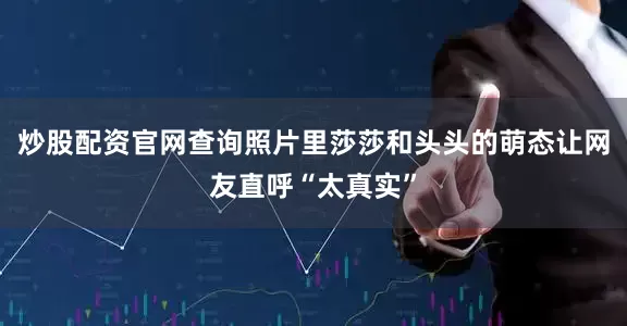 炒股配资官网查询照片里莎莎和头头的萌态让网友直呼“太真实”