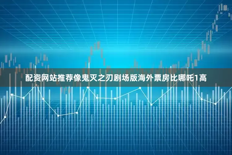 配资网站推荐像鬼灭之刃剧场版海外票房比哪吒1高