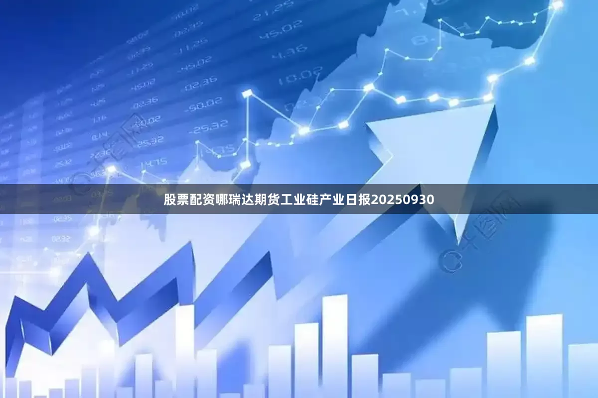 股票配资哪瑞达期货工业硅产业日报20250930